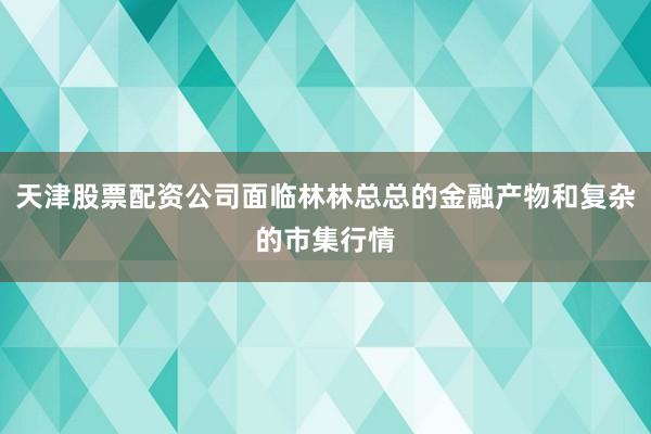天津股票配资公司面临林林总总的金融产物和复杂的市集行情