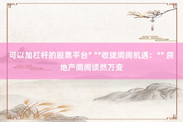 可以加杠杆的股票平台* **收拢阛阓机遇：** 房地产阛阓顷然万变