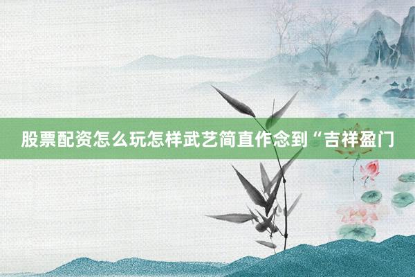 股票配资怎么玩怎样武艺简直作念到“吉祥盈门