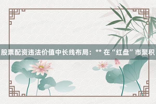 股票配资违法价值中长线布局：** 在“红盘”市聚积