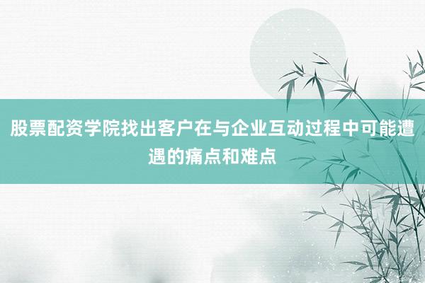 股票配资学院找出客户在与企业互动过程中可能遭遇的痛点和难点