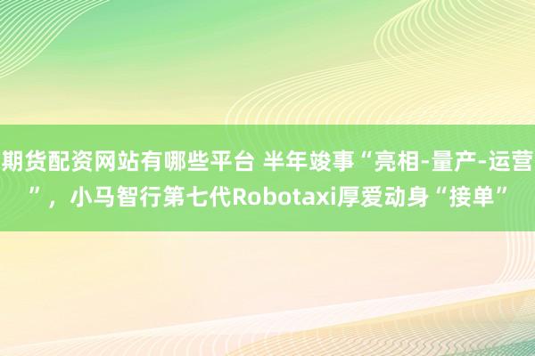期货配资网站有哪些平台 半年竣事“亮相-量产-运营”，小马智行第七代Robotaxi厚爱动身“接单”