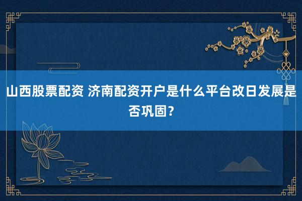 山西股票配资 济南配资开户是什么平台改日发展是否巩固？