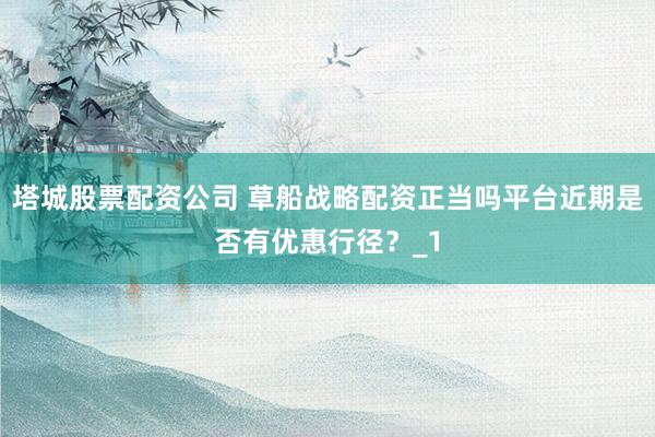 塔城股票配资公司 草船战略配资正当吗平台近期是否有优惠行径？_1