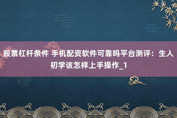 股票杠杆条件 手机配资软件可靠吗平台测评：生人初学该怎样上手操作_1