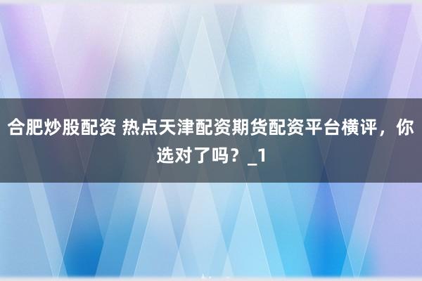 合肥炒股配资 热点天津配资期货配资平台横评，你选对了吗？_1
