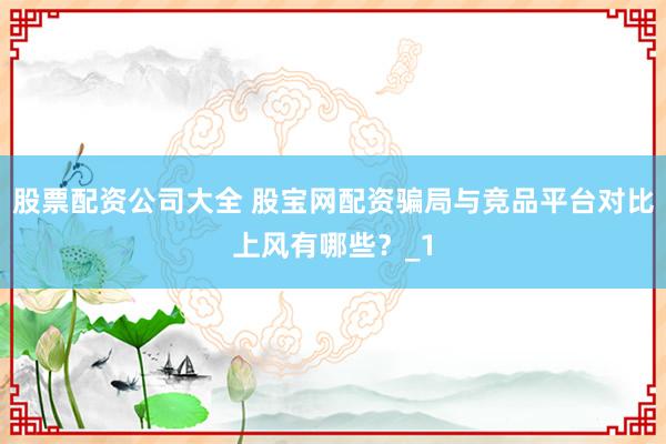 股票配资公司大全 股宝网配资骗局与竞品平台对比上风有哪些？_1