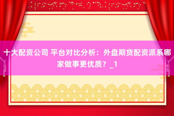 十大配资公司 平台对比分析：外盘期货配资派系哪家做事更优质？_1