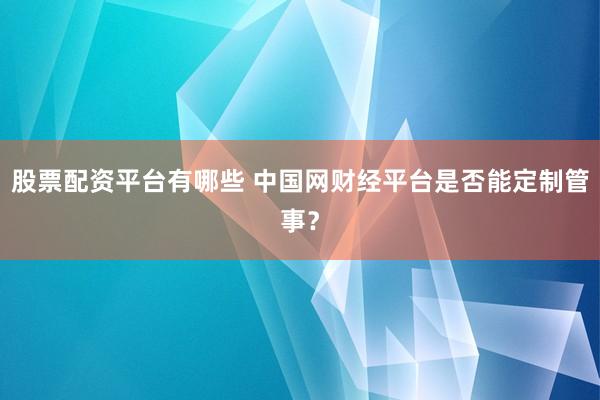 股票配资平台有哪些 中国网财经平台是否能定制管事？