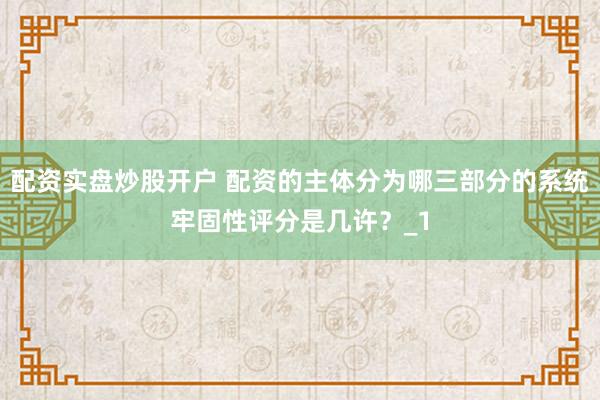 配资实盘炒股开户 配资的主体分为哪三部分的系统牢固性评分是几许？_1