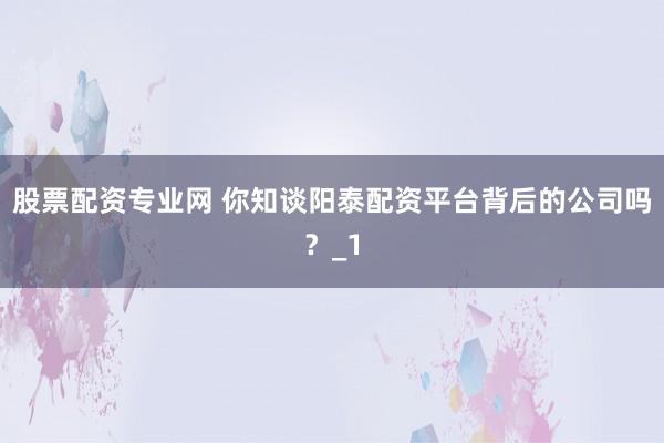 股票配资专业网 你知谈阳泰配资平台背后的公司吗？_1