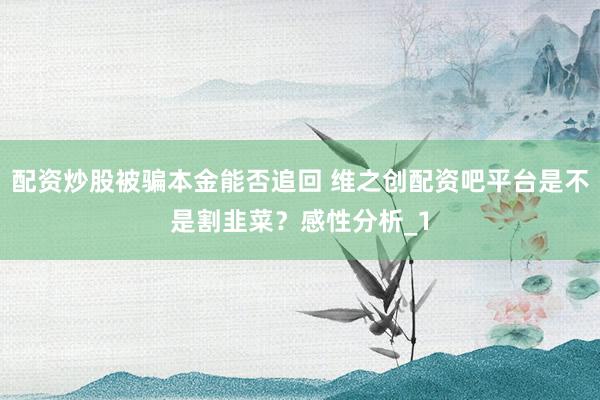 配资炒股被骗本金能否追回 维之创配资吧平台是不是割韭菜？感性分析_1