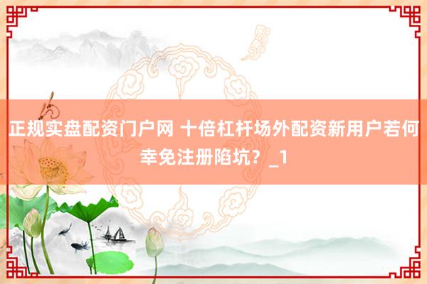 正规实盘配资门户网 十倍杠杆场外配资新用户若何幸免注册陷坑？_1