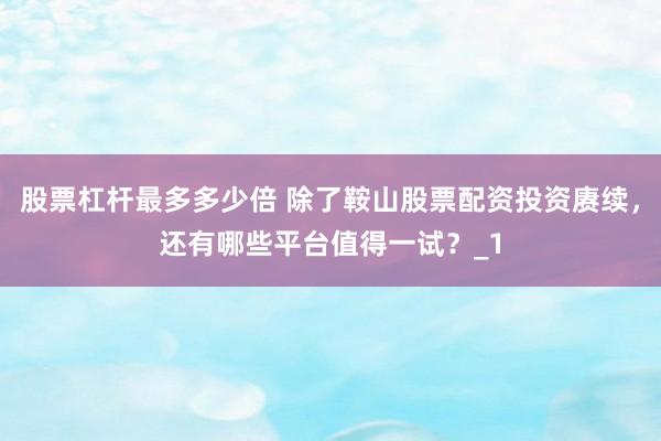 股票杠杆最多多少倍 除了鞍山股票配资投资赓续，还有哪些平台值得一试？_1