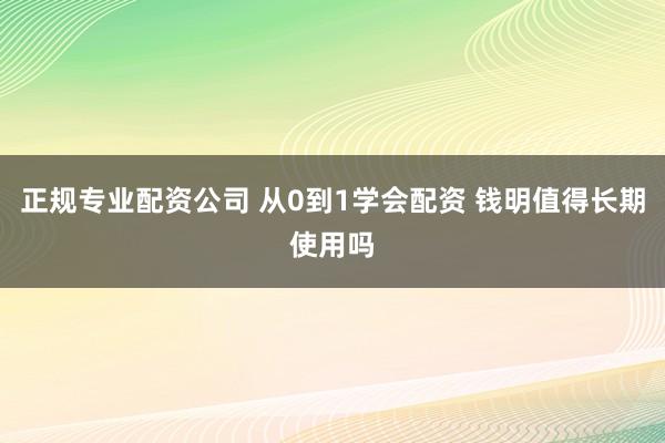 正规专业配资公司 从0到1学会配资 钱明值得长期使用吗