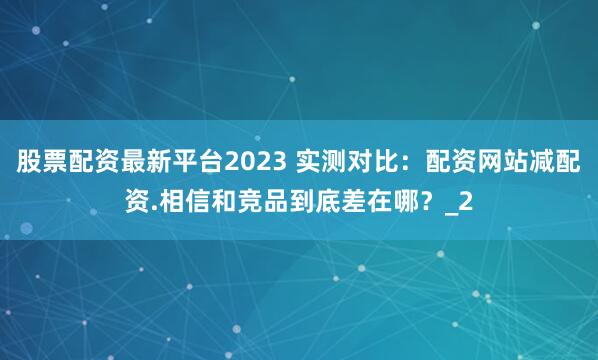 股票配资最新平台2023 实测对比：配资网站减配资.相信和竞品到底差在哪？_2
